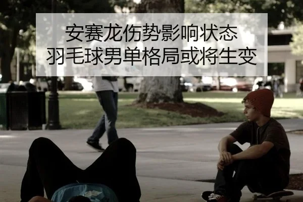 安赛龙伤势影响状态 羽毛球男单格局或将生变