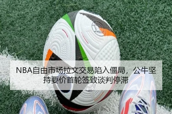 NBA自由市场拉文交易陷入僵局，公牛坚持要价首轮签致谈判停滞