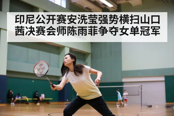 印尼公开赛安洗莹强势横扫山口茜决赛会师陈雨菲争夺女单冠军