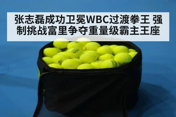 张志磊成功卫冕WBC过渡拳王 强制挑战富里争夺重量级霸主王座
