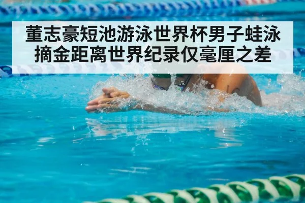 董志豪短池游泳世界杯男子蛙泳摘金距离世界纪录仅毫厘之差